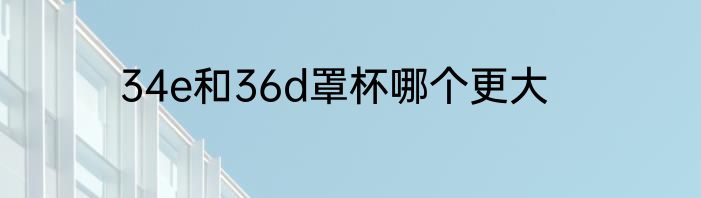 34e和36d罩杯哪个更大