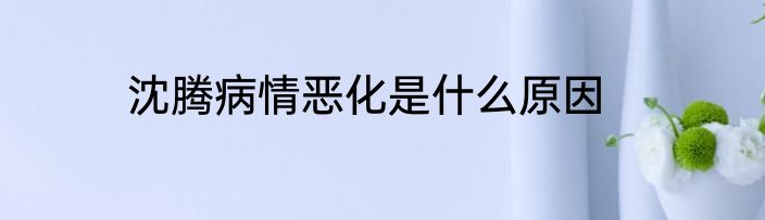 沈腾病情恶化是什么原因