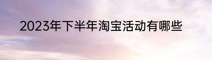 2023年下半年淘宝活动有哪些