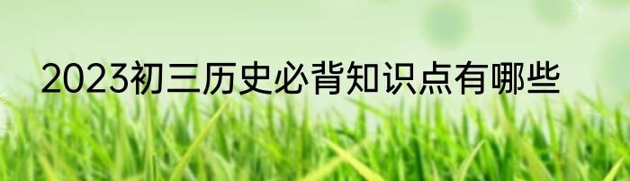 2023初三历史必背知识点有哪些