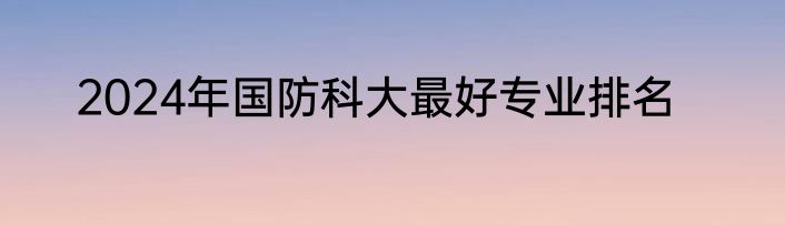 2024年国防科大最好专业排名