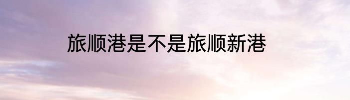 旅顺港是不是旅顺新港