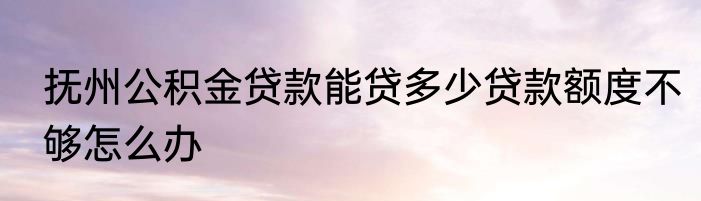 抚州公积金贷款能贷多少贷款额度不够怎么办