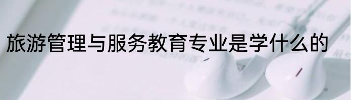 旅游管理与服务教育专业是学什么的
