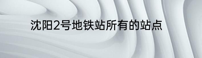 沈阳2号地铁站所有的站点