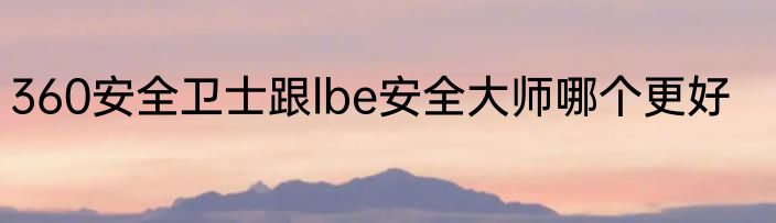 360安全卫士跟lbe安全大师哪个更好