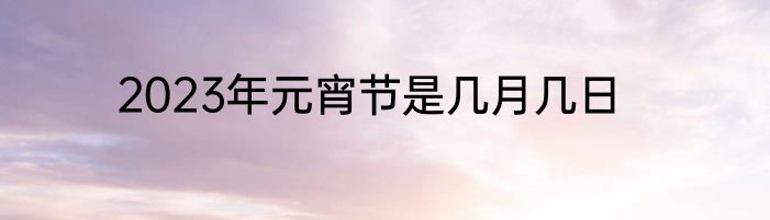 2023年元宵节是几月几日