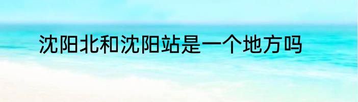 沈阳北和沈阳站是一个地方吗