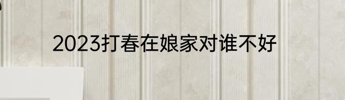 2023打春在娘家对谁不好
