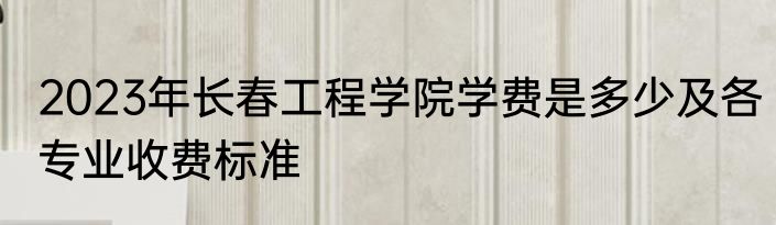 2023年长春工程学院学费是多少及各专业收费标准