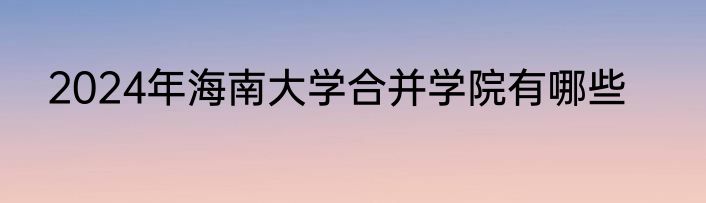 2024年海南大学合并学院有哪些