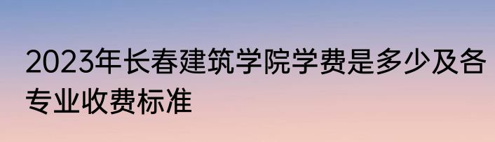 2023年长春建筑学院学费是多少及各专业收费标准