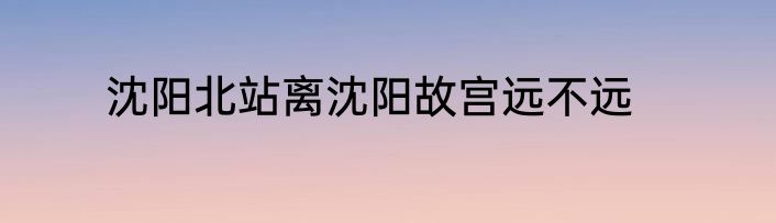 沈阳北站离沈阳故宫远不远