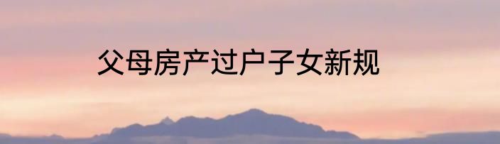 父母房产过户子女新规