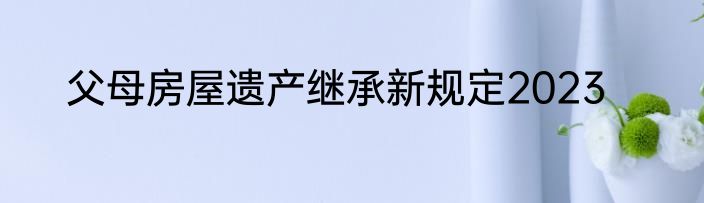父母房屋遗产继承新规定2023