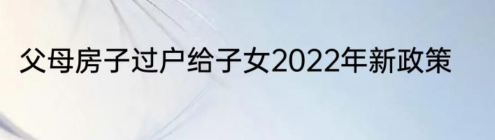 父母房子过户给子女2022年新政策
