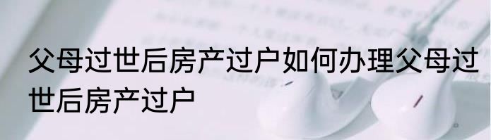 父母过世后房产过户如何办理父母过世后房产过户
