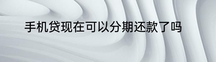 手机贷现在可以分期还款了吗