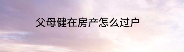 父母健在房产怎么过户