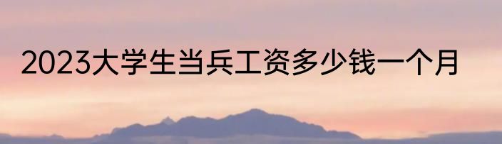 2023大学生当兵工资多少钱一个月