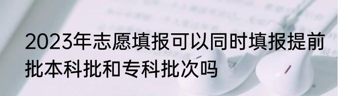 2023年志愿填报可以同时填报提前批本科批和专科批次吗