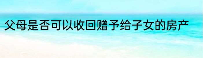 父母是否可以收回赠予给子女的房产