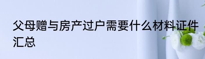 父母赠与房产过户需要什么材料证件汇总