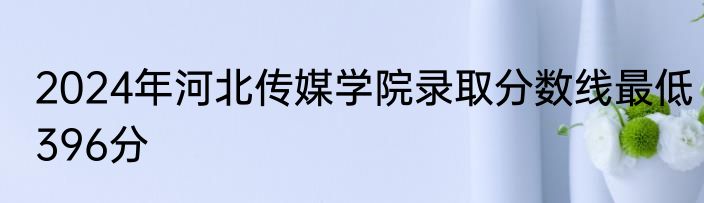 2024年河北传媒学院录取分数线最低396分