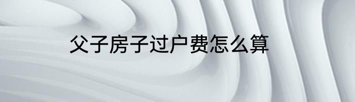 父子房子过户费怎么算