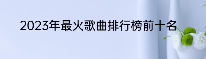2023年最火歌曲排行榜前十名