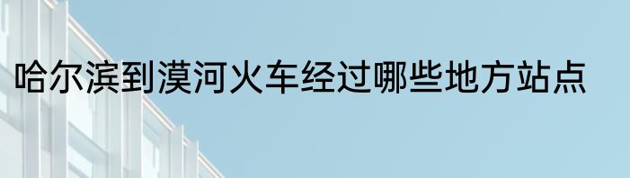 哈尔滨到漠河火车经过哪些地方站点