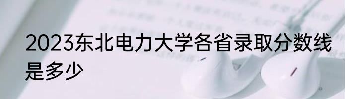2023东北电力大学各省录取分数线是多少