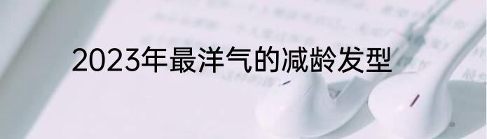 2023年最洋气的减龄发型