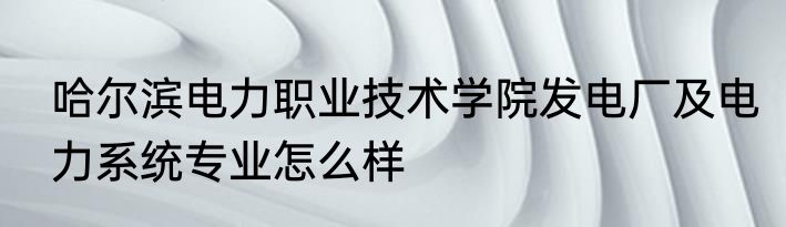 哈尔滨电力职业技术学院发电厂及电力系统专业怎么样