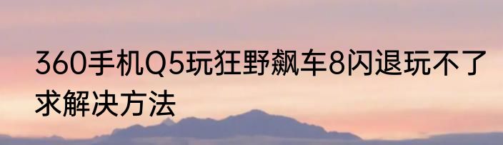 360手机Q5玩狂野飙车8闪退玩不了求解决方法
