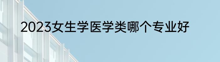 2023女生学医学类哪个专业好