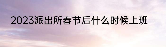 2023派出所春节后什么时候上班