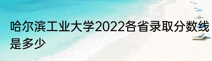 哈尔滨工业大学2022各省录取分数线是多少