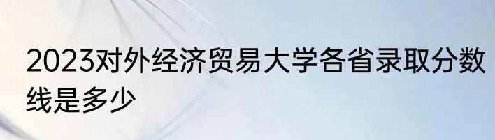 2023对外经济贸易大学各省录取分数线是多少