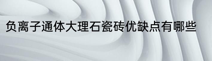 负离子通体大理石瓷砖优缺点有哪些