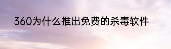 360为什么推出免费的杀毒软件
