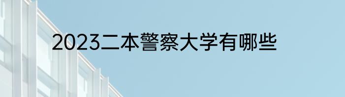 2023二本警察大学有哪些