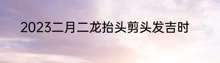 2023二月二龙抬头剪头发吉时