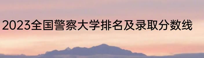 2023全国警察大学排名及录取分数线