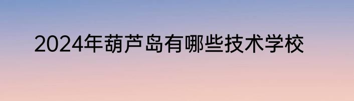 2024年葫芦岛有哪些技术学校