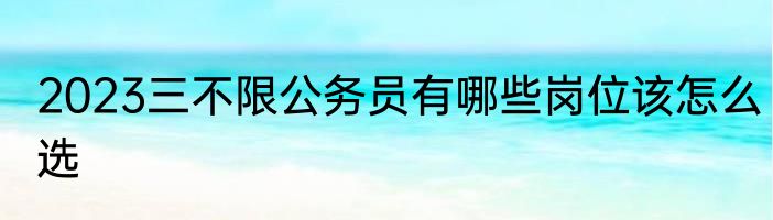 2023三不限公务员有哪些岗位该怎么选
