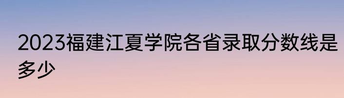 2023福建江夏学院各省录取分数线是多少