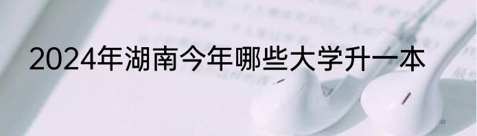 2024年湖南今年哪些大学升一本