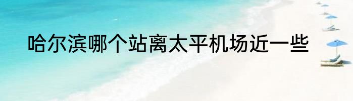 哈尔滨哪个站离太平机场近一些