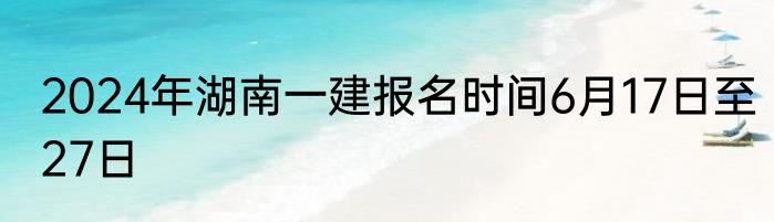 2024年湖南一建报名时间6月17日至27日